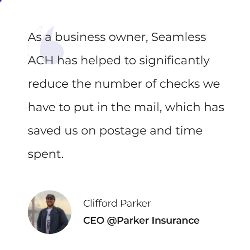 As a business owner, Seamless ACH has helped to significantly reduce the number of checks we have to put in the mail, which has saved us on postage and time spent. — Clifford Parker, CEO @Parker Insurance