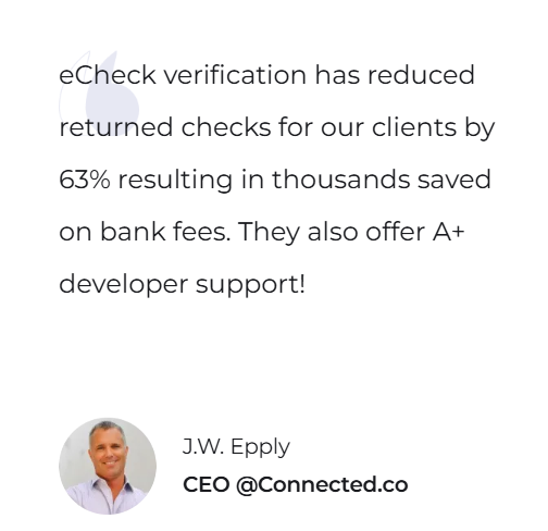 eCheck verification has reduced returned checks for our clients by 63% resulting in thousands saved on bank fees. They also offer A+ developer support! — J.W. Epply, CEO @Connected.co