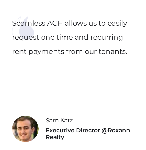 Seamless ACH allows us to easily request one time and recurring rent payments from our tenants. — Sam Katz, Executive Director @Roxann Realty
